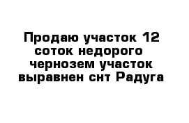 Продаю участок 12 соток недорого  чернозем участок выравнен снт Радуга